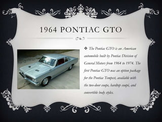 1964 PONTIAC GTO
 The Pontiac GTO is an American
automobile built by Pontiac Division of
General Motors from 1964 to 1974. The
first Pontiac GTO was an option package
for the Pontiac Tempest, available with
the two-door coupe, hardtop coupé, and
convertible body styles.
 