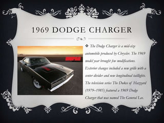 1969 DODGE CHARGER
 The Dodge Charger is a mid-size
automobile produced by Chrysler. The 1969
model year brought few modifications.
Exterior changes included a new grille with a
center divider and new longitudinal taillights.
The television series The Dukes of Hazzard
(1979–1985) featured a 1969 Dodge
Charger that was named The General Lee.
 