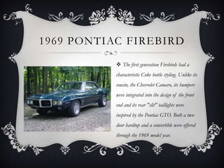 1969 PONTIAC FIREBIRD
 The first generation Firebirds had a
characteristic Coke bottle styling. Unlike its
cousin, the Chevrolet Camaro, its bumpers
were integrated into the design of the front
end and its rear "slit" taillights were
inspired by the Pontiac GTO. Both a two-
door hardtop and a convertible were offered
through the 1969 model year.
 