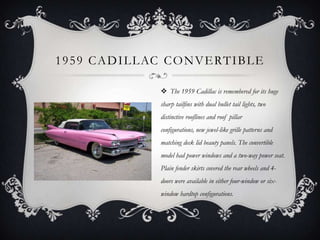 1959 CADILLAC CONVERTIBLE
 The 1959 Cadillac is remembered for its huge
sharp tailfins with dual bullet tail lights, two
distinctive rooflines and roof pillar
configurations, new jewel-like grille patterns and
matching deck lid beauty panels. The convertible
model had power windows and a two-way power seat.
Plain fender skirts covered the rear wheels and 4-
doors were available in either four-window or six-
window hardtop configurations.
 
