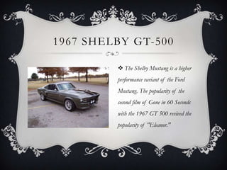 1967 SHELBY GT-500
 The Shelby Mustang is a higher
performance variant of the Ford
Mustang. The popularity of the
second film of Gone in 60 Seconds
with the 1967 GT 500 revived the
popularity of "Eleanor."
 