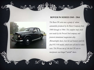 ROVER P4 SERIES 1949 - 1964
The Rover P4 series was a group of saloon
automobiles produced by the Rover Company from
1949 through to 1964. The complete body shells
were made by the Pressed Steel company and
featured aluminium/magnesium alloy
(Birmabright) doors, boot lid and bonnets until the
final 95/110 models, which were all steel to reduce
costs. The P4 was one of the last UK cars to
incorporate rear-hinged "suicide" doors.
 