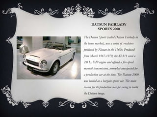 DATSUN FAIRLADY
SPORTS 2000
The Datsun Sports (called Datsun Fairlady in
the home market), was a series of roadsters
produced by Nissan in the 1960s. Produced
from March 1967-1970, the SR311 used a
2.0 L, U20 engine and offered a five-speed
manual transmission, somewhat unexpected for
a production car at the time. The Datsun 2000
was lauded as a bargain sports car. The main
reason for its production was for racing to build
the Datsun image.
 