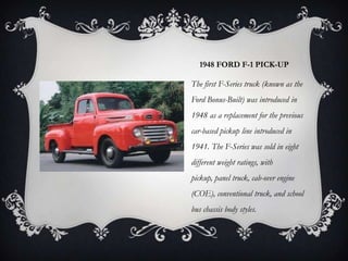 1948 FORD F-1 PICK-UP
The first F-Series truck (known as the
Ford Bonus-Built) was introduced in
1948 as a replacement for the previous
car-based pickup line introduced in
1941. The F-Series was sold in eight
different weight ratings, with
pickup, panel truck, cab-over engine
(COE), conventional truck, and school
bus chassis body styles.
 