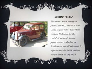 AUSTIN 7 “RUBY”
The Austin 7 was an economy car
produced from 1922 until 1939 in the
United Kingdom by the Austin Motor
Company. Nicknamed the "Baby
Austin", it was one of the most
popular cars ever produced for the
British market, and sold well abroad. It
wiped out most other British small cars
and cycle cars of the early 1920s.
 