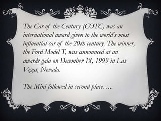 The Car of the Century (COTC) was an
international award given to the world's most
influential car of the 20th century. The winner,
the Ford Model T, was announced at an
awards gala on December 18, 1999 in Las
Vegas, Nevada.
The Mini followed in second place…..
 