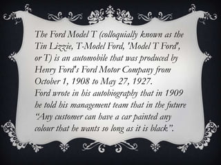 The Ford Model T (colloquially known as the
Tin Lizzie, T-Model Ford, 'Model T Ford',
or T) is an automobile that was produced by
Henry Ford's Ford Motor Company from
October 1, 1908 to May 27, 1927.
Ford wrote in his autobiography that in 1909
he told his management team that in the future
“Any customer can have a car painted any
colour that he wants so long as it is black”.
 