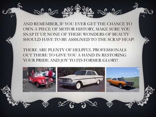 AND REMEMBER, IF YOU EVER GET THE CHANCE TO
OWN A PIECE OF MOTOR HISTORY, MAKE SURE YOU
SNAP IT UP, NONE OF THESE WONDERS OF BEAUTY
SHOULD HAVE TO BE ASSIGNED TO THE SCRAP HEAP!
THERE ARE PLENTY OF HELPFUL PROFESSIONALS
OUT THERE TO GIVE YOU A HAND IN RESTORING
YOUR PRIDE AND JOY TO ITS FORMER GLORY!
 