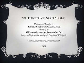 “AUTOMOTIVE NOSTALGIA”
Designed and Created by
Kristina Cooper and Mark Troke
on behalf of
MK Auto Repair and Restoration Ltd
images and information courtesy of Google and Wikipedia
Content designed purely for entertainment
2013
 