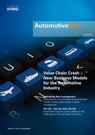 AutomotiveNow
                                         Summer 2010




  Value Chain Crash –
  New Business Models
  for the Automotive
  Industry
  Rethinking fleet management
  Exploring the trend towards environmentally-
  friendly mobility alternatives in travel
  management
  The US – the rise after the fall
  Automotive industry quickly adapts to the
  challenges of the new global economy
 