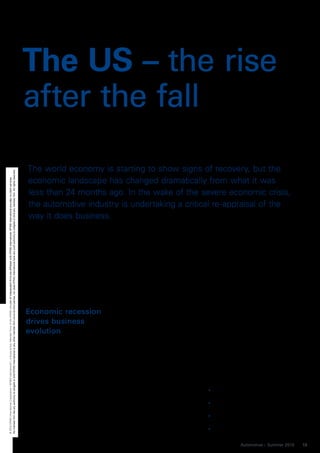 The US – the rise
                                                                                                                                                                                                                                          after the fall

                                                                                                                                                                                                                                          The world economy is starting to show signs of recovery, but the
No member firm has any authority to obligate or bind KPMG International or any other member firm vis-à-vis third parties, nor does KPMG International have any such authority to obligate or bind any member firm. All rights reserved.




                                                                                                                                                                                                                                          economic landscape has changed dramatically from what it was
© 2010 KPMG International Cooperative (“KPMG International”), a Swiss entity. Member firms of the KPMG network of independent firms are affiliated with KPMG International. KPMG International provides no client services.




                                                                                                                                                                                                                                          less than 24 months ago. In the wake of the severe economic crisis,
                                                                                                                                                                                                                                          the automotive industry is undertaking a critical re-appraisal of the
                                                                                                                                                                                                                                          way it does business.




                                                                                                                                                                                                                                          Economic recession                       leaner manufacturing processes and         ness Report, is re-emerging as a
                                                                                                                                                                                                                                                                                   dramatically restructuring activities.     competitive manufacturing destina-
                                                                                                                                                                                                                                          drives business                          With national economies (and their         tion for automakers. The world’s larg-
                                                                                                                                                                                                                                          evolution                                currencies) in a state of constant flux,   est car market in sales terms up until
                                                                                                                                                                                                                                                                                   the ability to remove or minimize          the recession hit, the US offers stra-
                                                                                                                                                                                                                                          Since the economic recession that        external risk factors has become a         tegic advantages as a manufacturing
                                                                                                                                                                                                                                          began in December 2007, consumer         competitive advantage. From soaring        location that traditional low cost loca-
                                                                                                                                                                                                                                          demand in the automotive sector has      oil prices to natural disasters the        tions cannot. In addition to gaining
                                                                                                                                                                                                                                          significantly declined and manufactur-   impacts of both financial and opera-       direct access to a large and relatively
                                                                                                                                                                                                                                          ing overcapacity has reached unsus-      tional risks on business operations        prosperous consumer base, US man-
                                                                                                                                                                                                                                          tainable levels. Standing at the brink   can be catastrophic.                       ufacturers benefit from:
                                                                                                                                                                                                                                          of insolvency, many of the world’s       Considering these and a variety of
                                                                                                                                                                                                                                          leading automotive manufacturers         other risk factors, it makes sense for       Reduced vulnerability to foreign
                                                                                                                                                                                                                                          were forced to make unprecedented        many companies to move manufac-              currency fluctuations
                                                                                                                                                                                                                                          cutbacks and re-evaluate all areas of    turing closer to their target markets.       Access to highly developed infra-
                                                                                                                                                                                                                                          their operations. Perhaps more than      The United States, consistently rated        structure/transportation networks
                                                                                                                                                                                                                                          any other industry, the automotive       as one of the world’s most produc-           Access to skilled labor at competi-
                                                                                                                                                                                                                                          sector was quick to adapt to the chal-   tive markets in the World Economic           tive wages
                                                                                                                                                                                                                                          lenges of the situation by adopting      Forum’s annual Global Competitive-           High-performing capital market


                                                                                                                                                                                                                                                                                                                                             Automotive – Summer 2010    13
 