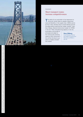 Comment

                                                                                                                                                                                                                                                                                                                                   Short transport routes
                                                                                                                                                                                                                                                                                                                                   increase competitiveness


                                                                                                                                                                                                                                                                                                                                  T    he ability for an automaker to be responsive to
                                                                                                                                                                                                                                                                                                                                       consumer trends relies on greater responsive-
                                                                                                                                                                                                                                                                                                                                  ness and flexibility in the supply chain. OEMs cannot
                                                                                                                                                                                                                                                                                                                                  do this if their vehicles have to travel halfway around
                                                                                                                                                                                                                                                                                                                                  the globe before reaching their target markets” says
                                                                                                                                                                                                                                                                                                                                  Gary Silberg, National Automotive Leader for KPMG
                                                                                                                                                                                                                                                                                                                                  in the US “With manufacturing capacity in the US,
                                                                                                                                                                                                                                                                                                                                  automakers will be able to
                                                                                                                                                                                                                                                                                                                                  anticipate and adapt to             Gary Silberg
                                                                                                                                                                                                                                                                                                                                  the continuously evolving           is an Advisory Partner
                                                                                                                                                                                                                                                                                                                                  needs of their consumers –          and Head of Automotive
                                                                                                                                                                                                                                                                                                                                  this will be the key to suc-        Network at KPMG in
                                                                                                                                                                                                                                                                                                                                  cess in a highly competi-           the US
                                                                                                                                                                                                                                                                                                                                  tive market.
No member firm has any authority to obligate or bind KPMG International or any other member firm vis-à-vis third parties, nor does KPMG International have any such authority to obligate or bind any member firm. All rights reserved.
© 2010 KPMG International Cooperative (“KPMG International”), a Swiss entity. Member firms of the KPMG network of independent firms are affiliated with KPMG International. KPMG International provides no client services.




                                                                                                                                                                                                                                          changes to orders or add options in as      connected infrastructure, as well as
                                                                                                                                                                                                                                          little as five days before the vehicle is   sizable incentives from state and local
                                                                                                                                                                                                                                          built, he adds and points out: “This        governments, it becomes clear that
                                                                                                                                                                                                                                          level of flexibility is the best in the     not only is the US a key automotive
                                                                                                                                                                                                                                          auto industry.”8 BMW has recognized         consumer, it is also a competitive
                                                                                                                                                                                                                                          the success of its US production strat-     manufacturer.
                                                                                                                                                                                                                                          egy and has committed to making a              While few might have expected
                                                                                                                                                                                                                                          further US$750 million dollar invest-       this development, recent OEM invest-
                                                                                                                                                                                                                                          ment to expand its Spartanburg/South        ments clearly show that this trend is
                                                                                                                                                                                                                                          Carolina plant to accommodate manu-         here to stay.
                                                                                                                                                                                                                                          facturing of the BMW X3, X5 and X6          By Gary Silberg, Partner, KPMG in the US
                                                                                                                                                                                                                                          models for world markets by 2012.
                                                                                                                                                                                                                                          “Centralizing our know-how for BMW          1
                                                                                                                                                                                                                                                                                          “Caterpillar Joins ‘Onshoring’ Trend”, Article, The Wall
                                                                                                                                                                                                                                          X models in Spartanburg will enable         Street Journal, March 12, 2010. 2 “Volkswagen Builds Fac-
                                                                                                                                                                                                                                          us to work even more efficiently going      tory in Tennessee, US”, Press release, Volkswagen AG, July
                                                                                                                                                                                                                                          forward,” says BMW AG Board Mem-            15, 2008. 3 “Chattanooga: VW Incentives, Investment Records
                                                                                                                                                                                                                                          ber Frank-Peter Arndt. 9                    In State”, Article, Chattanooga Times and Free Press, August
                                                                                                                                                                                                                                              Global automakers have been chal-       23, 2008. 4 “Kia Opens New Car Plant in Georgia”, Article,
                                                                                                                                                                                                                                          lenged by the financial crisis to take a    Just-auto.com, March 1, 2010. 5 “Tax breaks sweetened to
                                                                                                                                                                                                                                          fresh look at the perceived benefits of     keep GM at RenCen”, Article, The Detroit News, February 5,
                                                                                                                                                                                                                                          low-cost sourcing across long and           2010. 6 “Ford’s Renaissance Man”, The Wall Street Journal,
                                                                                                                                                                                                                                          complex supply chains. Now more             February 27, 2010. 7 “Daimler to Shift C-Class Work to
                                                                                                                                                                                                                                          than ever, the risks of these business      Alabama From Germany”, Article, Bloomberg, December 2,
                                                                                                                                                                                                                                          models (both operational and financial),    2009. 8 “Exports, flexibility help BMW’s US plant avoid lay-
                                                                                                                                                                                                                                          outweigh the rewards.                       offs”, Article, Automotive News, June 15, 2009. 9 “BMW
                                                                                                                                                                                                                                              The resurgence of automotive man-       Group Invests US$ 750 million in US plant”, Press release,
                                                                                                                                                                                                                                          ufacturing in the US is another step in     BMW Group PressClub USA, October 3, 2008.
                                                                                                                                                                                                                                          the on-going restructuring of the
                                                                                                                                                                                                                                          industry and its supply chain. Creating
                                                                                                                                                                                                                                          capacity in key markets is a natural
                                                                                                                                                                                                                                          hedge against the impacts of external
                                                                                                                                                                                                                                          events that might potentially cause
                                                                                                                                                                                                                                          business disruptions. When we add to
                                                                                                                                                                                                                                          this the extensive benefits of operat-
                                                                                                                                                                                                                                          ing in a market where companies have
                                                                                                                                                                                                                                          access to a deep resource pool of
                                                                                                                                                                                                                                          skilled laborers, extensive and well-


                                                                                                                                                                                                                                                                                                                                                                  Automotive – Summer 2010     15
 