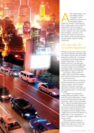 A
                                                                                                                                                                                                                                                        fter a golden age in the
                                                                                                                                                                                                                                                        late 1990s and early
                                                                                                                                                                                                                                                        “naughties” when
                                                                                                                                                                                                                                                        demand for new cars far
                                                                                                                                                                                                                                                        outstripped supply,
                                                                                                                                                                                                                                          today’s car market is experiencing
                                                                                                                                                                                                                                          both a huge surge in the number of
                                                                                                                                                                                                                                          dealerships and the bringing on-
                                                                                                                                                                                                                                          stream of a vast new swathe of pro-
                                                                                                                                                                                                                                          duction capacity. As a new customer
                                                                                                                                                                                                                                          base emerges – one that is con-
                                                                                                                                                                                                                                          cerned with small, low-cost cars –
                                                                                                                                                                                                                                          the viability of China’s ever-expand-
                                                                                                                                                                                                                                          ing auto dealer industry is being
                                                                                                                                                                                                                                          questioned.


                                                                                                                                                                                                                                          Car sales take off –
                                                                                                                                                                                                                                          but profits lag behind
No member firm has any authority to obligate or bind KPMG International or any other member firm vis-à-vis third parties, nor does KPMG International have any such authority to obligate or bind any member firm. All rights reserved.




                                                                                                                                                                                                                                          Despite a huge rise in total car sales
© 2010 KPMG International Cooperative (“KPMG International”), a Swiss entity. Member firms of the KPMG network of independent firms are affiliated with KPMG International. KPMG International provides no client services.




                                                                                                                                                                                                                                          over the last decade (see table, page
                                                                                                                                                                                                                                          20), dealer margins have plummeted.
                                                                                                                                                                                                                                          According to Zhao Hao, a professor
                                                                                                                                                                                                                                          at Beijing’s Cheung Kong Graduate
                                                                                                                                                                                                                                          School of Business, in the mid-
                                                                                                                                                                                                                                          2000s, profits on a car sale were
                                                                                                                                                                                                                                          commonly around Rmb 30,000, and
                                                                                                                                                                                                                                          could be as high as Rmb 100,000;
                                                                                                                                                                                                                                          that figure today is typically less than
                                                                                                                                                                                                                                          Rmb 3,000 1 (or approx. US$ 442).
                                                                                                                                                                                                                                             This poses a dual problem for
                                                                                                                                                                                                                                          OEMs: how to expand their dealer-
                                                                                                                                                                                                                                          ship networks and improve profitabil-
                                                                                                                                                                                                                                          ity at the same time.
                                                                                                                                                                                                                                             Over time the solution is likely to
                                                                                                                                                                                                                                          become the same as in the world’s
                                                                                                                                                                                                                                          mature markets, where money is
                                                                                                                                                                                                                                          made from financing, insurance,
                                                                                                                                                                                                                                          extended warranties, after-sales ser-
                                                                                                                                                                                                                                          vice and spare parts – not from new
                                                                                                                                                                                                                                          car sales.
                                                                                                                                                                                                                                             To a degree, this approach is
                                                                                                                                                                                                                                          already being recognized in China,
                                                                                                                                                                                                                                          with full-service dealerships – known
                                                                                                                                                                                                                                          as 4S businesses because they pool
                                                                                                                                                                                                                                          showroom, sales, service and spare
                                                                                                                                                                                                                                          parts – becoming widely popularized.
                                                                                                                                                                                                                                             But establishing a 4S dealership
                                                                                                                                                                                                                                          can cost as much as Rmb 20 million
                                                                                                                                                                                                                                          and many of these businesses are
                                                                                                                                                                                                                                          struggling to survive. Media reports
                                                                                                                                                                                                                                          suggest that more than 80 percent of
                                                                                                                                                                                                                                          dealerships in the richest part of
                                                                                                                                                                                                                                          China – its eastern coastal strip – are
                                                                                                                                                                                                                                          losing money. 2
                                                                                                                                                                                                                                             Their problems can partly be
                                                                                                                                                                                                                                          attributed to market immaturity. In
                                                                                                                                                                                                                                          2009, some 8.6 million of the 13.6
                                                                                                                                                                                                                                          million autos sold in the country


                                                                                                                                                                                                                                                        Automotive – Summer 2010     21
 