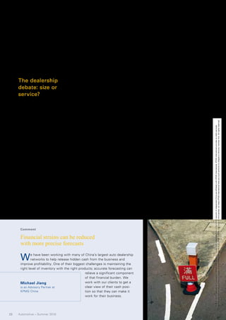 went to first-time buyers. While sales        Regional auto parks are a variation   uring out the best way of penetrat-
     have taken off, much of the support-      on the same theme, comprising clus-       ing lower-tier markets in regions
     ing infrastructure has yet to be put in   ters of 4S dealerships with repair        away from the coast – understanding
     place. After-sales and spare part ser-    and service outlets, beautification       what sort of distribution and infra-
     vices are underdeveloped industries,      stations for second-hand autos and,       structure is necessary, and whether
     largely handled by small and far          in some instances, insurance and          retail models that work in one region
     cheaper garages or repair shops,          auto finance centers.                     can be transferred to another, or will
     many of them using counterfeit or             Offering competing brands at a        have to be modified.
     low-quality components.                   single location presents challenges          The OEMs are also going to have
                                               to the OEMs. Finding reliable deal-       to spend more time looking at the
                                               ers has long been a problem, while        kind of dealer relationships they
     The dealership                            ongoing relationships are often diffi-    want to sustain over the long term.
     debate: size or                           cult to monitor and manage. The           Until now, dealers have largely been
                                               mega-dealerships, that offer the          financially focused – looking at how
     service?                                  vehicles of a range of makers, have       they can sell as many cars to first-
     So far, dealers’ efforts to recover       little brand loyalty, while the 4S out-   time car buyers as quickly as possi-
     their profitability have focused pri-     lets, which are popular with custom-      ble. In the future, however, they will
     marily on increasing their scale by       ers looking for a one-shop stop to        have to possess a far broader range
     establishing mega-dealerships, auto       make their purchase, tend to cater to     of skills, including an ability to draw
     trade markets and auto sales parks,       immediate local, often short-term         on best practices from other areas of




                                                                                                                                   No member firm has any authority to obligate or bind KPMG International or any other member firm vis-à-vis third parties, nor does KPMG International have any such authority to obligate or bind any member firm. All rights reserved.
     and less on creating a value-adding       needs. Often they don’t share the         retailing; an in-depth understanding




                                                                                                                                   © 2010 KPMG International Cooperative (“KPMG International”), a Swiss entity. Member firms of the KPMG network of independent firms are affiliated with KPMG International. KPMG International provides no client services.
     customer service portfolio.               same long-term strategies and             of the automotive industry in general
         Mega-dealerships – large-scale        regional or national objectives of the    and the new directions it is taking in
     businesses selling multiple brands –      OEMs.                                     areas such as electric and hybrid
     are the most prominent model found,           There are advantages and disad-       cars; and – perhaps most impor-
     accounting for 44 percent of all auto     vantages with all of the current          tantly – the ability to nurture cus-
     sales in 2008. 3                          dealer frameworks – what is needed        tomer loyalty, so buyers keep return-
         Auto trade markets cluster sepa-      is a Next Generation Network Model        ing for other products and services
     rately owned dealerships, thereby         as described in KPMG’s 2009 Global        as well as their next new car. These
     reducing dealer operating costs and       Dealership Survey, which asked car        loyal buyers are also more likely to
     allowing them to offer lower prices to    sellers around the world where they       recommend their trusted dealership
     customers. China’s largest auto trade     saw their industry heading. The           to their social network.
     market, the North Asia Car Market in      answers indicate a need for dealers          Only with such brand champions
     Beijing, brings together more than        to develop a Next Generation Net-         in place will both the dealerships and
     160 dealers. Used-car consumers are       work Model. This model highlights         the OEMs be able to answer ques-
     showing a preference for this model       the need for longer-term thinking         tions such as how best to build
     as auto trade markets allow car own-      around demand – 15 to 20 years out        brand reputation through strategic
     ers to trade in old cars and receive a    – not just over the next three to five    vehicle display, promotion and mar-
     discount on new purchases.                years. In China, this will include fig-   keting.




      Comment

      Financial strains can be reduced
      with more precise forecasts

      W      e have been working with many of China’s largest auto dealership
             networks to help release hidden cash from the business and
      improve profitability. One of their biggest challenges is maintaining the
      right level of inventory with the right products; accurate forecasting can
                                                  relieve a significant component
                                                  of that financial burden. We
      Michael Jiang                               work with our clients to get a
      is an Advisory Partner at                   clear view of their cash posi-
      KPMG China                                  tion so that they can make it
                                                  work for their business.




22   Automotive – Summer 2010
 