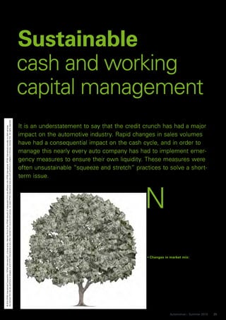 Sustainable
                                                                                                                                                                                                                                          cash and working
                                                                                                                                                                                                                                          capital management
No member firm has any authority to obligate or bind KPMG International or any other member firm vis-à-vis third parties, nor does KPMG International have any such authority to obligate or bind any member firm. All rights reserved.




                                                                                                                                                                                                                                          It is an understatement to say that the credit crunch has had a major
© 2010 KPMG International Cooperative (“KPMG International”), a Swiss entity. Member firms of the KPMG network of independent firms are affiliated with KPMG International. KPMG International provides no client services.




                                                                                                                                                                                                                                          impact on the automotive industry. Rapid changes in sales volumes
                                                                                                                                                                                                                                          have had a consequential impact on the cash cycle, and in order to
                                                                                                                                                                                                                                          manage this nearly every auto company has had to implement emer-
                                                                                                                                                                                                                                          gency measures to ensure their own liquidity. These measures were
                                                                                                                                                                                                                                          often unsustainable “squeeze and stretch” practices to solve a short-
                                                                                                                                                                                                                                          term issue.



                                                                                                                                                                                                                                                                                        N
                                                                                                                                                                                                                                                                                         
                                                                                                                                                                                                                                                                                                      ow that financing is more
                                                                                                                                                                                                                                                                                                      stable and volume growth
                                                                                                                                                                                                                                                                                                      is returning in some mar-
                                                                                                                                                                                                                                                                                                      kets and segments, it is
                                                                                                                                                                                                                                                                                                      time to consider the les-
                                                                                                                                                                                                                                                                                         sons from the last 18 months in order
                                                                                                                                                                                                                                                                                         to make sustainable change. Business
                                                                                                                                                                                                                                                                                         must ensure that any growth in vol-
                                                                                                                                                                                                                                                                                         ume does not lead to a working capital
                                                                                                                                                                                                                                                                                         bubble as tight controls are relaxed.
                                                                                                                                                                                                                                                                                         This becomes critical when you con-
                                                                                                                                                                                                                                                                                         sider that some of the strategic trends
                                                                                                                                                                                                                                                                                         within the sector are driving greater
                                                                                                                                                                                                                                                                                         cash absorption:

                                                                                                                                                                                                                                                                                          Changes in market mix:
                                                                                                                                                                                                                                                                                          European manufacturers may experi-
                                                                                                                                                                                                                                                                                          ence increasing complexity in the
                                                                                                                                                                                                                                                                                          supply chain over time as overseas
                                                                                                                                                                                                                                                                                          markets increase in importance on
                                                                                                                                                                                                                                                                                          the customer and supply side.
                                                                                                                                                                                                                                                                                          Further complexity is introduced as
                                                                                                                                                                                                                                                                                          markets move away from production
                                                                                                                                                                                                                                                                                          sites. This requires careful planning
                                                                                                                                                                                                                                                                                          and monitoring to ensure proactive
                                                                                                                                                                                                                                                                                          management of cash resources.


                                                                                                                                                                                                                                                                                                       Automotive – Summer 2010    25
 
