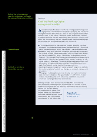 State of the art management
                                                                                                                                                                                                                                          reporting systems are not key to
                                                                                                                                                                                                                                          the success of improving cash flow:          Comment
                                                                                                                                                                                                                                          It is often said by management that
                                                                                                                                                                                                                                          poor systems prevent effective cash          Cash and Working Capital
                                                                                                                                                                                                                                          management. We have found that it is         management in action
                                                                                                                                                                                                                                          not the information contained in the
                                                                                                                                                                                                                                          system that prevents performance
                                                                                                                                                                                                                                          improvement, but it is the attention to
                                                                                                                                                                                                                                          detail in an organization’s policies and
                                                                                                                                                                                                                                          processes. Operating procedures have
                                                                                                                                                                                                                                                                                       A    recent example of a stressed cash and working capital management
                                                                                                                                                                                                                                                                                            engagement is an international automotive company that was experi-
                                                                                                                                                                                                                                                                                       encing severe cash difficulties as a result of reducing sales and an inflex-
                                                                                                                                                                                                                                          to be clear and involve regular reviews      ible cost base. As the overall automotive market declined the business
                                                                                                                                                                                                                                          to ensure they remain effective. Good        suffered further and, with the deteriorating global economic situation, they
                                                                                                                                                                                                                                          sales and credit policies, procurement,      found that new financing was not available within the timescale required;
                                                                                                                                                                                                                                          supplier selection and receiving pro-        the business was facing site closures in the near future.
                                                                                                                                                                                                                                          cesses, for example, will be far more
                                                                                                                                                                                                                                          effective in improving cash flow.             A structured response to the crisis was initiated, engaging functions
                                                                                                                                                                                                                                                                                        across the business to ensure that cash management was a priority for
                                                                                                                                                                                                                                          Communication:                                senior management right across the business. The response included:
                                                                                                                                                                                                                                          The means and frequency by which the          Reviewing short term cash flow forecasting processes and implement-
No member firm has any authority to obligate or bind KPMG International or any other member firm vis-à-vis third parties, nor does KPMG International have any such authority to obligate or bind any member firm. All rights reserved.




                                                                                                                                                                                                                                          business communicates the activities,         ing a robust forecast involving significant cross-functional input. Ensur-
© 2010 KPMG International Cooperative (“KPMG International”), a Swiss entity. Member firms of the KPMG network of independent firms are affiliated with KPMG International. KPMG International provides no client services.




                                                                                                                                                                                                                                          progress and achievements of initiatives      ing the right people from across the business provided input into the
                                                                                                                                                                                                                                          plays an important part in its success.       forecast. This new cash flow forecasting process delivered greater trans-
                                                                                                                                                                                                                                          Sustainability requires the business to       parency with the timing and scope of future problem situations at indi-
                                                                                                                                                                                                                                          understand, help and accept revised           vidual sites on a daily basis. This sustainable process also utilized mod-
                                                                                                                                                                                                                                          working practices.                            eling teams to implement an automated and consolidated short term
                                                                                                                                                                                                                                                                                        cash flow forecast, saving significant management time.
                                                                                                                                                                                                                                          Hell hath no fury like a                      Working alongside management we set up a daily program to facilitate
                                                                                                                                                                                                                                          shareholder scorned:                          the implementation of controls and changes to core cash management
                                                                                                                                                                                                                                          For organizations that continue to focus      processes.
                                                                                                                                                                                                                                          on profits it will take a major change to     Managing a multidisciplinary team to develop and implement tactical
                                                                                                                                                                                                                                          incorporate cash into the decision mak-       cash management actions that generated over € 500 million in cash.
                                                                                                                                                                                                                                          ing process. Shareholder expectations         Actions included supplier term extensions, credit term reductions,
                                                                                                                                                                                                                                          mean that it is unlikely that this will be    wholesale financing and indirect tax initiatives.
                                                                                                                                                                                                                                          tolerated in the long-term. Cash is a far
                                                                                                                                                                                                                                          scarcer resource than it was two years       Learning from the short term actions meant that the business was
                                                                                                                                                                                                                                          ago, so a more efficient process of turn-    able to deliver sustainable process improvements and benefits via root
                                                                                                                                                                                                                                          ing profits into cash will improve share-    and branch changes to the way the Group manages its cash and working
                                                                                                                                                                                                                                          holder value disproportionally. Compa-       capital. This included leading
                                                                                                                                                                                                                                          nies will need to look up and down the       the development of market cash
                                                                                                                                                                                                                                          supply chain to identify opportunities to    targets, market key performance            Roger Bayly
                                                                                                                                                                                                                                          release cash.                                indicators, mapping working capital        is an Advisory Partner
                                                                                                                                                                                                                                              Continuing to have cash locked up in     responsibility, and cash manage-           at KPMG in the UK
                                                                                                                                                                                                                                          working capital results in less available    ment training for key finance staff.
                                                                                                                                                                                                                                          for investment. An organization that
                                                                                                                                                                                                                                          finds its ability to invest in new markets
                                                                                                                                                                                                                                          and product lines limited, will not only
                                                                                                                                                                                                                                          see interest in its products falling –
                                                                                                                                                                                                                                          shareholder value will also fall. An
                                                                                                                                                                                                                                          enduring and disciplined focus on cash
                                                                                                                                                                                                                                          will be one of the underlying differ-
                                                                                                                                                                                                                                          ences between the winners and losers
                                                                                                                                                                                                                                          in the auto sector over the next ten
                                                                                                                                                                                                                                          years.
                                                                                                                                                                                                                                          By Roger Bayly, Advisory Partner, KPMG in
                                                                                                                                                                                                                                          the UK, and Martin Flint, Senior Manager,
                                                                                                                                                                                                                                          KPMG in the UK




                                                                                                                                                                                                                                                                                                                                           Automotive – Summer 2010   27
 