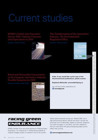 Current studies
     KPMG’s Global Auto Executive                               The Transformation of the Automotive
     Survey 2010 / Industry Concerns                            Industry: The Environmental
     and Expectations to 2014                                   Regulation Effect
     (English, January 2010)                                    (English, January 2010)

     Now in its eleventh year, the                              Consumers are increasingly
     2010 survey reports on an in-                              opting for more environmentally-
     dustry emerging from one of                                friendly vehicles. Governments
     the most turbulent years in re-                            and regulators are also imposing




                                                                                                                            No member firm has any authority to obligate or bind KPMG International or any other member firm vis-à-vis third parties, nor does KPMG International have any such authority to obligate or bind any member firm. All rights reserved.
     cent decades. Manufacturers                                stricter guidelines for emissions




                                                                                                                            © 2010 KPMG International Cooperative (“KPMG International”), a Swiss entity. Member firms of the KPMG network of independent firms are affiliated with KPMG International. KPMG International provides no client services.
     and suppliers forecast that profit-                        control and fuel economy.
     ability will be lower than before,                         This KPMG survey explores the
     investment growth will decline, and that market share      proposed regulations and incen-
     for some of the biggest manufacturers will continue        tives affecting the global automotive industry and
     to shrink.                                                 suggests ways that manufacturers can respond.




     Brand and Ownership Concentration
     in the European Automotive Industry:                          Order: If you would like a print copy of the
                                                                   abovementioned publications, please contact:
     Possible Scenarios for 2025
                                                                   Stephanie McCardle: smccardle@kpmg.ca
     (German, English, May 2010)

                                                                   You will find further publications at:
     This report explores consolida-
                                                                      www.kpmg.com
     tion trends in the automotive
     industry across Europe from
     the last 90 years and identifies
     determining factors behind those
     trends. A model is developed to
     forecast the future of the auto
     industry in Europe and in China.
     The industry model enables a forecast of what a
     possible consolidation process might look like by
     2025.




                                                                fastest petrol powered racing cars, Radical SR8, into a
                                                                high performance electric vehicle and drive it across the
                                                                Americas from Prudhoe Bay, Alaska to Ushuaia, Argentina.
                                                                The road trip began in July 2010; visit their website to
                                                                find out more about this ground-breaking project and to
     KPMG member firms are proud sponsors of Racing Green       follow their journey.
     Endurance – an initiative by 11 enterprising students of
     Imperial College London to transform one of the world‘s       www.racinggreenendurance.com


28   Automotive – Summer 2010
 