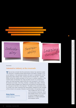 their experience of car manufacturer       the US first, because the car still plays   But the change could be completed
    service offers, and generally have         a greater role as a status symbol in        rather quickly due to the acute traffic
    extensive mobility requirements            the Asian and South American mar-           problems in the big cities. Public
    across and beyond all modes of trans-      kets. The German Institut für Automo-       transport networks with electro mobil-
    port. The range of offers must, how-       bilwirtschaft (Institute for Automotive     ity, for example, are probably a lot
    ever, be expanded significantly.           Research), for example, expects China       closer to reality in China than many
      The mobility service market’s focus      to be the biggest consumer of pre-          western experts think. The massive
    will probably be Europe, Japan and         mium brand vehicles up to 2015.             support by the Chinese Government
                                                                                           has generated a head start. “In five
                                                                                           years,” says Shai Agassi, “the Chi-
                                                                                           nese will no longer be accepting cars
        »The organization of new services must be                                          with combustion engines.” And it is in
    adjusted to this branding – sustainability, premium,                                   the emerging markets in particular
                                                                                           that manufacturers have the opportu-
       driving fun, sportiness, family, discounts and                                      nity to experiment with new mobility
           combinations of these, for example.«                                            concepts – and quickly produce major
                                                                                           scale effects.
                                                                                           By Eric Czotscher, Head of the “Branchen-
                                                                                           und Managementdienste” department of
                                                                                           the F.A.Z. Institute




                                                                                                                                       No member firm has any authority to obligate or bind KPMG International or any other member firm vis-à-vis third parties, nor does KPMG International have any such authority to obligate or bind any member firm. All rights reserved.
                                                                                                                                       © 2010 KPMG International Cooperative (“KPMG International”), a Swiss entity. Member firms of the KPMG network of independent firms are affiliated with KPMG International. KPMG International provides no client services.
    Comment

    Automotive industry at the crossroads

    T     here can be no doubt that the automotive industry has reached a water-
          shed point. Increasing vehicle electrification and drastic changes in con-
    sumer behavior in the saturated markets will result in a redistribution of the
    automotive value creation chain. Exactly what this will look like – whether
    OEMs will be the mobility providers of the future or whether suppliers in the
    module sector will develop into mass providers as part of a concentration
    wave, and what business model will be the most successful in the future –
    all remains to be seen. One thing, however, is already clear today: whoever
    welcomes these changes as an opportunity and positions themselves early
    on, will push to the fore in the long term. The ability of the automotive indus-
    try to learn from other industries that have already undergone similar changes
    will be critical to its success. Direction could be taken, for example, by busi-
                                                   ness models from the IT or tele-
                                                   communications industries, which
                                                   have already shown how success-
    Dieter Becker
    is Global Head of Automotive,
                                                   ful brand management boosts
    KPMG in Germany.                               leadership in a highly developed
                                                   technological market.




8   Automotive – Summer 2010
 