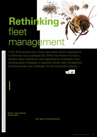 Rethinking
                                                                                                                                                                                                                                          fleet
                                                                                                                                                                                                                                          management
                                                                                                                                                                                                                                           In Q1 2010 almost one in three new motor vehicle registrations
No member firm has any authority to obligate or bind KPMG International or any other member firm vis-à-vis third parties, nor does KPMG International have any such authority to obligate or bind any member firm. All rights reserved.
© 2010 KPMG International Cooperative (“KPMG International”), a Swiss entity. Member firms of the KPMG network of independent firms are affiliated with KPMG International. KPMG International provides no client services.




                                                                                                                                                                                                                                           in Germany was a company car. Within the medium to luxury
                                                                                                                                                                                                                                           classes, every second car was registered by a company. Incor-
                                                                                                                                                                                                                                           porating green strategies in corporate vehicle fleet management
                                                                                                                                                                                                                                           therefore poses new challenges for the automotive industry.




                                                                                                                                                                                                                                          I
                                                                                                                                                                                                                                                n Germany the company car is           Audi AG (Audi), this is an invaluable     regarded as a problem in 2006 and
                                                                                                                                                                                                                                                still an important status symbol       benefit for high-end vehicle manufac-     2007 against the backdrop of explod-
                                                                                                                                                                                                                                                used to attract employees to           turers. The situation is most compara-    ing fuel costs as the price of regular
                                                                                                                                                                                                                                                higher positions. Ultimately the       ble in Belgium; whilst in other Euro-     gas rose to EUR 1.40 per litre. “This
                                                                                                                                                                                                                                                company car provides indisput-         pean countries the company car is far     allowed cost reduction measures to
                                                                                                                                                                                                                                          able benefits for both employer and          less widespread due to lower social       be nicely ‘green’ packaged. Over the
                                                                                                                                                                                                                                          employee. Employers save on their            security contributions for salaries and   course of the financial crisis the vehi-
                                                                                                                                                                                                                                          labor costs and the associated high          luxury taxes on high-end vehicles.        cle downsizing issue was tackled,
                                                                                                                                                                                                                                          social security contributions, and at        “Germany is the manufacturing coun-       without company-internal discussions,”
                                                                                                                                                                                                                                          the same time also secure a powerful         try with the largest premium seg-         says Thilo von Ulmenstein, Managing
                                                                                                                                                                                                                                          price leader into the bargain. The           ment, which is why the employee’s         Director of FleetCompany GmbH, a
                                                                                                                                                                                                                                          employees save on taxes and social           image is so closely connected with        TÜV SÜD subsidiary, which presents
                                                                                                                                                                                                                                          security contributions – and can also        their company car. In other European      the annual ‘Green Fleet Award’ to
                                                                                                                                                                                                                                          use their company cars for private           countries such as the Netherlands or      companies with especially ecofriendly
                                                                                                                                                                                                                                          purposes.                                    France, the car is far less image-        vehicle fleet management.
                                                                                                                                                                                                                                                                                       bound than it is in Germany,” says           A large-scale changeover of com-
                                                                                                                                                                                                                                          The car – truly a German                     Marketing Manager Bettina Heinen          pany fleets to vehicles with alternative
                                                                                                                                                                                                                                          status symbol                                from LeasePlan Deutschland GmbH.          drives is, however, still a long way off.
                                                                                                                                                                                                                                          The figures are impressive proof of                                                    “Of the approx. 87,000 vehicles that
                                                                                                                                                                                                                                          the real incentive of a company car for      How “green” will fleets become?           we provide to companies, only 37 of
                                                                                                                                                                                                                                          many employees – it allows them to           “The climate change debate won’t          them are natural gas, and a couple are
                                                                                                                                                                                                                                          drive a car that they couldn’t normally      spare the so highly valued company        electric vehicles,” says Bettina Heinen
                                                                                                                                                                                                                                          afford in their private life. In a country   car in the long run,” says a quite con-   from LeasePlan. To date practicality in
                                                                                                                                                                                                                                          that is primarily defined by its premium     vinced Bettina Heinen. Vehicle fleet      daily use is still the main missing ele-
                                                                                                                                                                                                                                          brands, Mercedes-Benz, BMW and               consumption in companies was first        ment. “Alternative drives can only be



                                                                                                                                                                                                                                                                                                                                                Automotive – Summer 2010     9
 