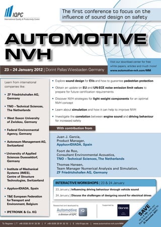 The first conference to focus on the
                                                             influence of sound design on safety




  AUTOMOTIVE
  NVH                                                                                                         visit our download center for free
                                                                                                              white papers, articles and much more!
  23 – 24 January 2012 | Dorint Pallas Wiesbaden Germany                                                      www.automotive-nvh.com/MM



  learn from international                         • explore sound design for EVs and how to guarantee pedestrian protection
  companies like:                                  • obtain an update on EU and UN-ECE noise emission limit values to
                                                     prepare for future certification requirements
  • ZF Friedrichshafen AG,
    Germany                                        • Discover nvH strategies for light weight components for an optimal
                                                     nvH concept
  • TNO – Technical Sciences,
    The Netherlands                                • learn about simulation and how it can help to improve nvH

                                                   • Investigate the correlation between engine sound and driving behaviour
  • West Saxon University
    of Zwickau, Germany                              for increased safety

                                                       With contribution from
  • Federal Environmental
    Agency, Germany
                                                       Juan J. García,
  • Autoneum Management AG,                            Product Manager,
    Switzerland                                        Applus+IDIADA, Spain

                                                       foort de roo,
  • University of Applied                              Consultant Environmental Acoustics,
    Sciences Duesseldorf,
                                                       TNO – Technical Sciences, The Netherlands
    Germany
                                                       Thomas Hansen,
  • Institute of Mechanical                            Team Manager Numerical Analysis and Simulation,
    Systems (IMES),                                    ZF Friedrichshafen AG, Germany
    Centre of Structure
    Technologies, Switzerland
                                                      INTERACTIVE WORKSHOPS | 23 & 24 January
  • Applus+IDIADA, Spain                              23 January | Influencing driving behaviour through vehicle sound

  • T&E European Federation                           24 January | Discuss the challenges of designing sound for electrical drives
    for Transport and
    Environment, Belgium                            researched and developed by                       supported by
                                                                                                                                                   01 ok r
                                                                                                                                                     1! by
                                                                                                                                                r 2 bo ou
                                                                                                                                          e
                                                                                                                                             be ou th
                                                                                                                                     V
                                                                                                                                           em f y wi




  • IPETRONIK & Co. KG
                                                                                                                                   SA
                                                                                                                                         ov i ,-
                                                                                                                                        N rds 90
                                                                                                                                    25 Bi € 1
                                                                                                                                      rly to
                                                                                                                                    Ea up




To register | T +49 (0)30 20 91 33 30   |   f +49 (0)30 20 91 32 10   |   E info@iqpc.de   |   www.automotive-nvh.com/MM
 