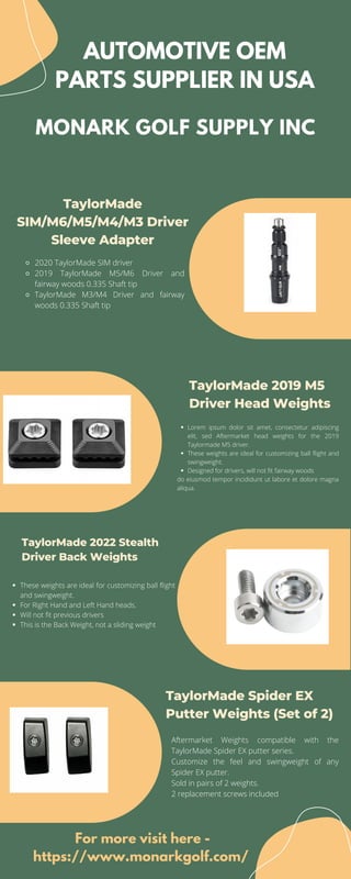 MONARK GOLF SUPPLY INC
AUTOMOTIVE OEM
PARTS SUPPLIER IN USA
TaylorMade
SIM/M6/M5/M4/M3 Driver
Sleeve Adapter


TaylorMade 2019 M5
Driver Head Weights
TaylorMade 2022 Stealth
Driver Back Weights
TaylorMade Spider EX
Putter Weights (Set of 2)
2020 TaylorMade SIM driver
2019 TaylorMade M5/M6 Driver and
fairway woods 0.335 Shaft tip
TaylorMade M3/M4 Driver and fairway
woods 0.335 Shaft tip
Lorem ipsum dolor sit amet, consectetur adipiscing
elit, sed Aftermarket head weights for the 2019
Taylormade M5 driver.
These weights are ideal for customizing ball flight and
swingweight.
Designed for drivers, will not fit fairway woods
do eiusmod tempor incididunt ut labore et dolore magna
aliqua.
These weights are ideal for customizing ball flight
and swingweight.
For Right Hand and Left Hand heads.
Will not fit previous drivers
This is the Back Weight, not a sliding weight
Aftermarket Weights compatible with the
TaylorMade Spider EX putter series.
Customize the feel and swingweight of any
Spider EX putter.
Sold in pairs of 2 weights.
2 replacement screws included
For more visit here -
https://www.monarkgolf.com/
 