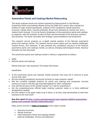 Automotive Paints and Coatings Market Rebounding

This study analyzes trends and market engineering measurements in the Mexican
Automotive Paints and Coatings Market during the 2008-2017 period. Also included are
profiles of major market participants, analysis of the competitive market dynamics,
revenues, market share, volumes produced, drivers and restraints to market size, and a
medium-term forecast. It is to be found a breakdown of the automotive paints and coatings
by segment, with the evolution of each of them and the forecast of the economic scenario
and dynamics. The study concludes with strategic recommendations and predictions.

This research service presents an in-depth market analysis of the Mexican automotive
paints and coatings market. The research service covers topics such as industry challenges,
market drivers, and restraints. It also presents the competitive structure of the Mexican
automotive paints and coatings market, as well as emerging technological trends. Revenue
forecasts are also discussed.

The automotive paints and coatings market in Mexico is segmented as follows:

OEMs
Refinish paints and coatings

Market Overview—Key Questions This Study Will Answer

Hypotheses

Is the automotive paints and coatings market growing? How long will it continue to grow
and at what rate?
Are the existing competitors structured correctly to meet customer needs?
Will the currently available products for paints and coatings and companies’ services
continue to exist or will they get acquired/replaced by other companies?
How will the structure of the market change? Is it ripe for acquisitions?
Are the products/services offered today meeting customer needs or is there additional
development needed?
Are the vendors in the space ready to go it alone, or do they need partnerships to take their
business to the next level?

Buy this report @ http://www.reportsnreports.com/reports/160374-automotive-
paints-and-coatings-market-rebounding.html

Major points covered in Table of Contents of this report include:

       Executive Summary
       Market Overview
       Total Automotive Paints and Coatings Market-
       External Challenges: Drivers and Restraints
 