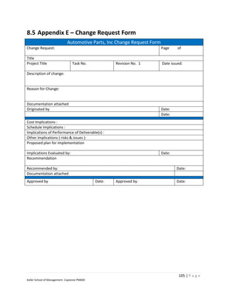 8.5 Appendix E – Change Request Form
                             Automotive Parts, Inc Change Request Form
Change Request:                                                          Page     of

Title
Project Title                    Task No.             Revision No. 1     Date issued:

Description of change:


Reason for Change:


Documentation attached
Originated by                                                            Date:
                                                                         Date:
Cost Implications :
Schedule Implications :
Implications of Performance of Deliverable(s) :
Other Implications ( risks & issues ):
Proposed plan for implementation

Implications Evaluated by:                                               Date:
Recommendation

Recommended by:                                                                  Date:
Documentation attached
Approved by                                   Date:   Approved by:               Date:




                                                                                  105 | P a g e
Keller School of Management- Capstone PM600
 