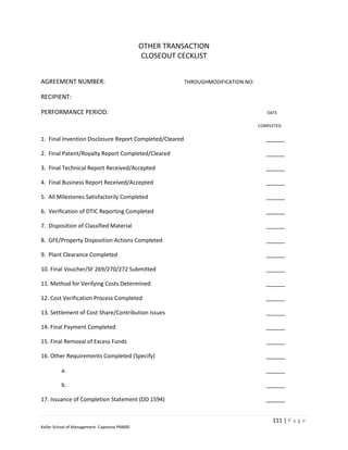 OTHER TRANSACTION
                                              CLOSEOUT CECKLIST


AGREEMENT NUMBER:                                        THROUGHMODIFICATION NO:

RECIPIENT:

PERFORMANCE PERIOD:                                                                   DATE

                                                                                   COMPLETED


1. Final Invention Disclosure Report Completed/Cleared                                ______

2. Final Patent/Royalty Report Completed/Cleared                                      ______

3. Final Technical Report Received/Accepted                                           ______

4. Final Business Report Received/Accepted                                            ______

5. All Milestones Satisfactorily Completed                                            ______

6. Verification of DTIC Reporting Completed                                           ______

7. Disposition of Classified Material                                                 ______

8. GFE/Property Disposition Actions Completed                                         ______

9. Plant Clearance Completed                                                          ______

10. Final Voucher/SF 269/270/272 Submitted                                            ______

11. Method for Verifying Costs Determined                                             ______

12. Cost Verification Process Completed                                               ______

13. Settlement of Cost Share/Contribution Issues                                      ______

14. Final Payment Completed                                                           ______

15. Final Removal of Excess Funds                                                     ______

16. Other Requirements Completed (Specify)                                            ______

         a.                                                                           ______

         b.                                                                           ______

17. Issuance of Completion Statement (DD 1594)                                        ______


                                                                                        111 | P a g e
Keller School of Management- Capstone PM600
 
