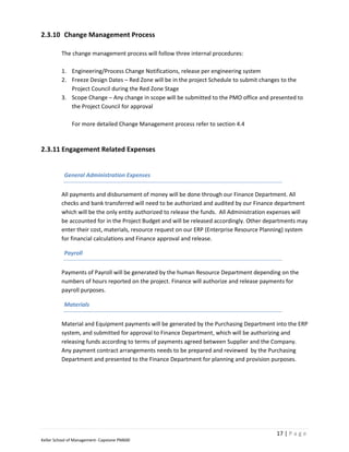 2.3.10 Change Management Process

         The change management process will follow three internal procedures:

         1. Engineering/Process Change Notifications, release per engineering system
         2. Freeze Design Dates – Red Zone will be in the project Schedule to submit changes to the
            Project Council during the Red Zone Stage
         3. Scope Change – Any change in scope will be submitted to the PMO office and presented to
            the Project Council for approval

              For more detailed Change Management process refer to section 4.4



2.3.11 Engagement Related Expenses


           General Administration Expenses


         All payments and disbursement of money will be done through our Finance Department. All
         checks and bank transferred will need to be authorized and audited by our Finance department
         which will be the only entity authorized to release the funds. All Administration expenses will
         be accounted for in the Project Budget and will be released accordingly. Other departments may
         enter their cost, materials, resource request on our ERP (Enterprise Resource Planning) system
         for financial calculations and Finance approval and release.

           Payroll


         Payments of Payroll will be generated by the human Resource Department depending on the
         numbers of hours reported on the project. Finance will authorize and release payments for
         payroll purposes.

           Materials


         Material and Equipment payments will be generated by the Purchasing Department into the ERP
         system, and submitted for approval to Finance Department, which will be authorizing and
         releasing funds according to terms of payments agreed between Supplier and the Company.
         Any payment contract arrangements needs to be prepared and reviewed by the Purchasing
         Department and presented to the Finance Department for planning and provision purposes.




                                                                                            17 | P a g e
Keller School of Management- Capstone PM600
 