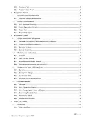 2.5.2       Acceptance Test ....................................................................................................................................28
      2.5.3       Acceptance Sign-off Cart........................................................................................................................29
3     Management Proposal ........................................................................................................................................30
    3.1       Corporate Organizational Structure ...........................................................................................................30
      3.1.1       Corporate Roles and Responsibilities ....................................................................................................31
    3.2       Project Organizational plan ........................................................................................................................34
      3.2.1       Work Breakdown Structure ...................................................................................................................34
      3.2.2       Project Organizational Structure ...........................................................................................................35
      3.2.3       Project Team ..........................................................................................................................................36
      3.2.4       Responsibility Matrix ............................................................................................................................38
4     Management Systems ........................................................................................................................................40
    4.1       Supplier, Selection and Management ........................................................................................................40
      4.1.1       Overview - Procurement of Automated Machines and Robots .............................................................40
      4.1.2       Production-Line Equipment Vendors .....................................................................................................41
      4.1.3       Computer Vendors.................................................................................................................................43
      4.1.4       Contract Close-Out ................................................................................................................................43
    4.2       Monitoring Cost and Schedule ...................................................................................................................44
      4.2.1       Overview ................................................................................................................................................44
      4.2.2       Labor Cost and Schedule........................................................................................................................45
      4.2.3       Major Equipment Cost and Schedule ....................................................................................................47
      4.2.4       Contingency, Administration and Others Cost ......................................................................................47
    4.3       Management of Scope and Change Orders ...............................................................................................48
      4.3.1       Overview ................................................................................................................................................48
      4.3.2       Development of Scope ...........................................................................................................................49
      4.3.3       Out-of-Scope Items ................................................................................................................................50
      4.3.4       Documentation of Change of Scope ......................................................................................................51
    4.4       Quality Management .................................................................................................................................52
      4.4.1       Overview ................................................................................................................................................52
      4.4.2       Work Package Identification ..................................................................................................................54
      4.4.3       Work Package Inputs, Process and Outputs ..........................................................................................55
      4.4.4       Determining Possible Defects ................................................................................................................56
      4.4.5       Prevention of Defects ............................................................................................................................56
      4.4.6       Indentification of Defects ......................................................................................................................58
5     Project Cost Estimate ..........................................................................................................................................61
    5.1       Project Cost ................................................................................................................................................61
      5.1.1       Total Project Cost ...................................................................................................................................61



                                                                                                                                                          3|Page
Keller School of Management- Capstone PM600
 