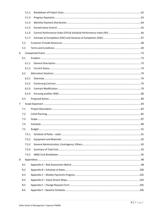 5.1.2       Breakdown of Project Costs ...................................................................................................................62
      5.1.3       Progress Payments.................................................................................................................................63
      5.1.4       Monthly Payment Distribution ..............................................................................................................64
      5.1.5       Earned Value Control ............................................................................................................................65
      5.1.6       Control Performance Index (CPI) & Schedule Performance Index (SPI) ................................................66
      5.1.7       Estimate at Completion (EAC) and Variance at Completion (VAC) ........................................................67
    5.2       Customer-Provide Resources .....................................................................................................................68
    5.3       Terms and Conditions ................................................................................................................................69
6     Unexpected Event ...............................................................................................................................................73
    6.1       Problem ......................................................................................................................................................73
      6.1.1       General Description ...............................................................................................................................73
      6.1.2       Current Status ........................................................................................................................................74
    6.2       Alternative Solutions ..................................................................................................................................79
      6.2.1       Overview ................................................................................................................................................79
      6.2.2       Continuing Contract ...............................................................................................................................79
      6.2.3       Contract Modification ............................................................................................................................79
      6.2.4       Pursuing another OEM...........................................................................................................................80
    6.3       Proposed Action .........................................................................................................................................80
7     Scope Expansion .................................................................................................................................................83
    7.1       Project Description .....................................................................................................................................83
    7.2       Initial Planning............................................................................................................................................85
    7.3       Scope ..........................................................................................................................................................87
    7.4       Schedule .....................................................................................................................................................89
    7.5       Budget ........................................................................................................................................................91
      7.5.1       Schedule of Rates - Labor ......................................................................................................................91
      7.5.2       Equipment and Materials ......................................................................................................................92
      7.5.3       General Administration, Contingency, Others .......................................................................................92
      7.5.4       Summary of Total Cost ...........................................................................................................................93
      7.5.5       WBS/ Cost Breakdown ...........................................................................................................................95
8     Appendixes .........................................................................................................................................................98
    8.1       Appendix A – Risk Assessment Matrix .......................................................................................................98
    8.2       Appendix B – Schedule of Rates ...............................................................................................................100
    8.3       Appendix C – Weekly Payments Progress ................................................................................................102
    8.4       Appendix D – Value Stream Maps ............................................................................................................103
    8.5       Appendix E – Change Request Form ........................................................................................................105
    8.6       Appendix F – Baseline Schedule ...............................................................................................................106



                                                                                                                                                             4|Page
Keller School of Management- Capstone PM600
 