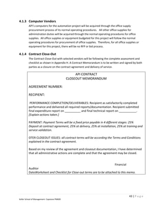 4.1.3 Computer Vendors
         API’s computers for the automation project will be acquired through the office supply
         procurement process of its normal operating procedures. All other office supplies for
         administration duties will be acquired through the normal operating procedures for office
         supplies. All office supplies or equipment budgeted for this project will follow the normal
         operating procedures for procurement of office supplies. Therefore, for all office supplies or
         equipment for this project, there will be no RFP or bid process.

4.1.4 Contract Close-Out
         The Contract Close-Out with selected vendors will be following the complete assessment and
         checklist as shown in Appendix H. A Contract Memorandum is to be written and signed by both
         parties as a closure on the contract agreement and delivery of service.

                                                   API CONTRACT
                                              CLOSEOUT MEMORANDUM

         AGREEMENT NUMBER:

         RECIPIENT:

          PERFORMANCE COMPLETION/DELIVERABLES: Recipient as satisfactorily completed
         performance and delivered all required reports/documentation. Recipient submitted
         final expenditure report on __________ and final technical report on ___________.
         [Explain actions taken.]

         PAYMENT: Payment Terms will be a fixed price payable in 4 different stages: 25%
         Deposit at contract agreement, 25% at delivery, 25% at installation, 25% at training and
         service validation.

         OTER CLOSEOUT ISSUES: all contract terms will be according the Terms and Conditions
         explained in the contract agreement.

         Based on my review of the agreement and closeout documentation, I have determined
         that all administrative actions are complete and that the agreement may be closed.


                                                                          Financial
         Auditor
         DateWorksheet and Checklist for Close-out terms are to be attached to this memo.




                                                                                              43 | P a g e
Keller School of Management- Capstone PM600
 