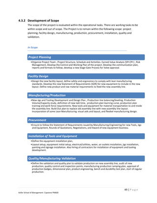 4.3.2 Development of Scope
         The scope of the project is evaluated within the operational tasks. There are working tasks to be
         within scope and out of scope. The Project is to remain within the following scope: project
         planning, facility design, manufacturing, production, procurement, installation, quality and
         validation.


         In-Scope


          Project Planning
             •Organize Project Team , Project Structure, Schedule and Activities. Earned Value Analysis (SPI CPI ) , Risk
              Management, Develop the Control and Working Plan of the project. Develop the communication plan,
              reports and formats to follow, develop a new Stage Gate Process for Valve approval.


          Facility Design
             •Design the new facility layout, define safety and ergonomics to comply with lean manufacturing
              standards. Develop the new Statement of Requirements (SOR) for new equipment to include in the new
              layout. Define new product and raw material requirements to feed the new assembly line.


          Manufacturing/Production
             •New Jigs and Tooling Development and Design Plan , Production line balancing/leveling, Production
              Volume/Capacity study, definition of new takt time, production plan learning curve, production plan
              training and work force requirements. New tools and equipment for material transportation to and inside
              the assembly line. Build Out plan to replace old assembly line with new assembly line layout.
              Incorporation of some Lean Manufacturing visual aids and layout, and flexibel manufacturing design.


          Procurement
             •Ensure to follow the Statement of Requirements issued by Manufacturing Engineering for new Tools, Jigs
              and Equipment, Rounds of Quotations, Negotiations, and Award of new equipment business.


          Installation of Tools and Equipment
             •Define the equipment installation plan,
             •Layout setup, equipment initial setup, electrical/utilities, water, air outlets installation, jigs installation,
              painting and signage installation. Also hiring of contractors for installation of equipment and tooling
              development.


          Quality/Manufacturing Validation
             •Define the validation and quality plan to validate production on new assembly line, audit of new
              production, quality control and inspection points, manufacturing production ramping plan, approval of
              production badges, dimensional plan, product engineering, bench and durability test plan, start of regular
              production.




                                                                                                              49 | P a g e
Keller School of Management- Capstone PM600
 