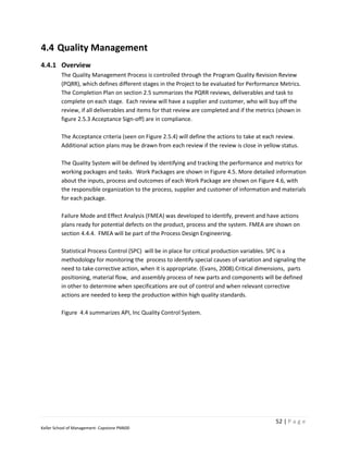 4.4 Quality Management
4.4.1 Overview
         The Quality Management Process is controlled through the Program Quality Revision Review
         (PQRR), which defines different stages in the Project to be evaluated for Performance Metrics.
         The Completion Plan on section 2.5 summarizes the PQRR reviews, deliverables and task to
         complete on each stage. Each review will have a supplier and customer, who will buy off the
         review, if all deliverables and items for that review are completed and if the metrics (shown in
         figure 2.5.3 Acceptance Sign-off) are in compliance.

         The Acceptance criteria (seen on Figure 2.5.4) will define the actions to take at each review.
         Additional action plans may be drawn from each review if the review is close in yellow status.

         The Quality System will be defined by identifying and tracking the performance and metrics for
         working packages and tasks. Work Packages are shown in Figure 4.5. More detailed information
         about the inputs, process and outcomes of each Work Package are shown on Figure 4.6, with
         the responsible organization to the process, supplier and customer of information and materials
         for each package.

         Failure Mode and Effect Analysis (FMEA) was developed to identify, prevent and have actions
         plans ready for potential defects on the product, process and the system. FMEA are shown on
         section 4.4.4. FMEA will be part of the Process Design Engineering.

         Statistical Process Control (SPC) will be in place for critical production variables. SPC is a
         methodology for monitoring the process to identify special causes of variation and signaling the
         need to take corrective action, when it is appropriate. (Evans, 2008).Critical dimensions, parts
         positioning, material flow, and assembly process of new parts and components will be defined
         in other to determine when specifications are out of control and when relevant corrective
         actions are needed to keep the production within high quality standards.

         Figure 4.4 summarizes API, Inc Quality Control System.




                                                                                              52 | P a g e
Keller School of Management- Capstone PM600
 