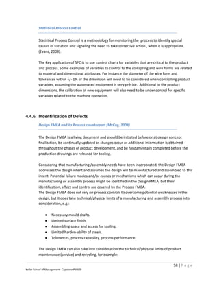 Statistical Process Control


         Statistical Process Control is a methodology for monitoring the process to identify special
         causes of variation and signaling the need to take corrective action , when it is appropriate.
         (Evans, 2008).

         The Key application of SPC is to use control charts for variables that are critical to the product
         and process. Some examples of variables to control fo the coil spring and wire forms are related
         to material and dimensional attributes. For instance the diameter of the wire form and
         tolerances within +/- 1% of the dimension will need to be considered when controlling product
         variables, assuming the automated equipment is very précise. Additional to the product
         dimensions, the calibration of new equipment will also need to be under control for specific
         variables related to the machine operation.




4.4.6 Indentification of Defects
         Design FMEA and its Process counterpart (McCoy, 2009)


         The Design FMEA is a living document and should be initiated before or at design concept
         finalization, be continually updated as changes occur or additional information is obtained
         throughout the phases of product development, and be fundamentally completed before the
         production drawings are released for tooling.

         Considering that manufacturing /assembly needs have been incorporated, the Design FMEA
         addresses the design intent and assumes the design will be manufactured and assembled to this
         intent. Potential failure modes and/or causes or mechanisms which can occur during the
         manufacturing or assembly process might be identified in the Design FMEA, but their
         identification, effect and control are covered by the Process FMEA.
         The Design FMEA does not rely on process controls to overcome potential weaknesses in the
         design, but it does take technical/physical limits of a manufacturing and assembly process into
         consideration, e.g.:

                  Necessary mould drafts.
                  Limited surface finish.
                  Assembling space and access for tooling.
                  Limited harden-ability of steels.
                  Tolerances, process capability, process performance.

         The design FMEA can also take into consideration the technical/physical limits of product
         maintenance (service) and recycling, for example:

                                                                                                58 | P a g e
Keller School of Management- Capstone PM600
 