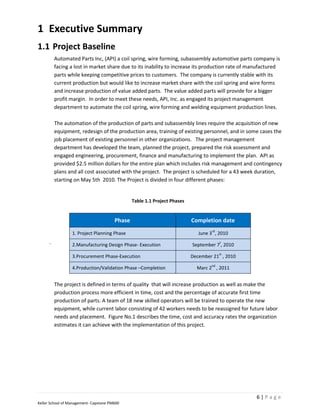1 Executive Summary
1.1 Project Baseline
          Automated Parts Inc, (API) a coil spring, wire forming, subassembly automotive parts company is
          facing a lost in market share due to its inability to increase its production rate of manufactured
          parts while keeping competitive prices to customers. The company is currently stable with its
          current production but would like to increase market share with the coil spring and wire forms
          and increase production of value added parts. The value added parts will provide for a bigger
          profit margin. In order to meet these needs, API, Inc. as engaged its project management
          department to automate the coil spring, wire forming and welding equipment production lines.

          The automation of the production of parts and subassembly lines require the acquisition of new
          equipment, redesign of the production area, training of existing personnel, and in some cases the
          job placement of existing personnel in other organizations. The project management
          department has developed the team, planned the project, prepared the risk assessment and
          engaged engineering, procurement, finance and manufacturing to implement the plan. API as
          provided $2.5 million dollars for the entire plan which includes risk management and contingency
          plans and all cost associated with the project. The project is scheduled for a 43 week duration,
          starting on May 5th 2010. The Project is divided in four different phases:


                                                Table 1.1 Project Phases


                                        Phase                              Completion date
                                                                                   rd
                  1. Project Planning Phase                                   June 3 , 2010
      .           2.Manufacturing Design Phase- Execution
                                                                                        t
                                                                           September 7 , 2010
                                                                                        st
                  3.Procurement Phase-Execution                            December 21 , 2010
                                                                                   nd
                  4.Production/Validation Phase –Completion                  Marc 2 , 2011


          The project is defined in terms of quality that will increase production as well as make the
          production process more efficient in time, cost and the percentage of accurate first time
          production of parts. A team of 18 new skilled operators will be trained to operate the new
          equipment, while current labor consisting of 42 workers needs to be reassigned for future labor
          needs and placement. Figure No.1 describes the time, cost and accuracy rates the organization
          estimates it can achieve with the implementation of this project.




                                                                                                 6|Page
Keller School of Management- Capstone PM600
 