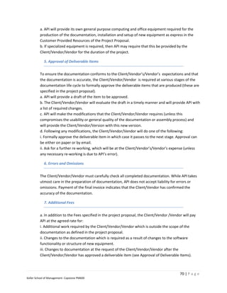 a. API will provide its own general purpose computing and office equipment required for the
         production of the documentation, installation and setup of new equipment as express in the
         Customer Provided Resources of the Project Proposal.
         b. If specialized equipment is required, then API may require that this be provided by the
         Client/Vendor/Vendor for the duration of the project.

            5. Approval of Deliverable Items


         To ensure the documentation conforms to the Client/Vendor’s/Vendor’s expectations and that
         the documentation is accurate, the Client/Vendor/Vendor is required at various stages of the
         documentation life cycle to formally approve the deliverable items that are produced (these are
         specified in the project proposal).
         a. API will provide a draft of the item to be approved.
         b. The Client/Vendor/Vendor will evaluate the draft in a timely manner and will provide API with
         a list of required changes.
         c. API will make the modifications that the Client/Vendor/Vendor requires (unless this
         compromises the usability or general quality of the documentation or assembly process) and
         will provide the Client/Vendor/Version with this new version.
         d. Following any modifications, the Client/Vendor/Vendor will do one of the following:
         i. Formally approve the deliverable item in which case it passes to the next stage. Approval can
         be either on paper or by email.
         ii. Ask for a further re-working, which will be at the Client/Vendor’s/Vendor’s expense (unless
         any necessary re-working is due to API’s error).

            6. Errors and Omissions


         The Client/Vendor/Vendor must carefully check all completed documentation. While API takes
         utmost care in the preparation of documentation, API does not accept liability for errors or
         omissions. Payment of the final invoice indicates that the Client/Vendor has confirmed the
         accuracy of the documentation.

            7. Additional Fees


         a. In addition to the Fees specified in the project proposal, the Client/Vendor /Vendor will pay
         API at the agreed rate for:
         i. Additional work required by the Client/Vendor/Vendor which is outside the scope of the
         documentation as defined in the project proposal.
         ii. Changes to the documentation which is required as a result of changes to the software
         functionality or structure of new equipment.
         iii. Changes to documentation at the request of the Client/Vendor/Vendor after the
         Client/Vendor/Vendor has approved a deliverable item (see Approval of Deliverable Items).



                                                                                               70 | P a g e
Keller School of Management- Capstone PM600
 