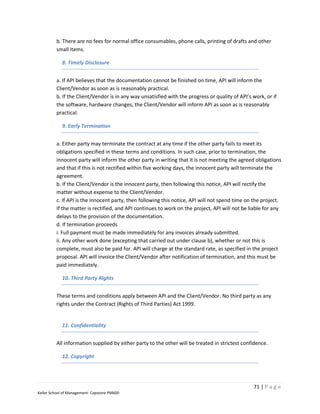 b. There are no fees for normal office consumables, phone calls, printing of drafts and other
         small items.

            8. Timely Disclosure


         a. If API believes that the documentation cannot be finished on time, API will inform the
         Client/Vendor as soon as is reasonably practical.
         b. If the Client/Vendor is in any way unsatisfied with the progress or quality of API’s work, or if
         the software, hardware changes, the Client/Vendor will inform API as soon as is reasonably
         practical.

            9. Early Termination


         a. Either party may terminate the contract at any time if the other party fails to meet its
         obligations specified in these terms and conditions. In such case, prior to termination, the
         innocent party will inform the other party in writing that it is not meeting the agreed obligations
         and that if this is not rectified within five working days, the innocent party will terminate the
         agreement.
         b. If the Client/Vendor is the innocent party, then following this notice, API will rectify the
         matter without expense to the Client/Vendor.
         c. If API is the innocent party, then following this notice, API will not spend time on the project.
         If the matter is rectified, and API continues to work on the project, API will not be liable for any
         delays to the provision of the documentation.
         d. If termination proceeds
         i. Full payment must be made immediately for any invoices already submitted.
         ii. Any other work done (excepting that carried out under clause b), whether or not this is
         complete, must also be paid for. API will charge at the standard rate, as specified in the project
         proposal. API will invoice the Client/Vendor after notification of termination, and this must be
         paid immediately.

            10. Third Party Rights


         These terms and conditions apply between API and the Client/Vendor. No third party as any
         rights under the Contract (Rights of Third Parties) Act 1999.


            11. Confidentiality


         All information supplied by either party to the other will be treated in strictest confidence.

            12. Copyright




                                                                                                 71 | P a g e
Keller School of Management- Capstone PM600
 