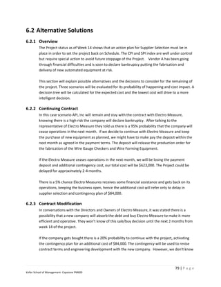 6.2 Alternative Solutions
6.2.1 Overview
         The Project status as of Week 14 shows that an action plan for Supplier Selection must be in
         place in order to set the project back on Schedule. The CPI and SPI index are well under control
         but require special action to avoid future stoppage of the Project. Vendor A has been going
         through financial difficulties and is soon to declare bankruptcy putting the fabrication and
         delivery of new automated equipment at risk.

         This section will explain possible alternatives and the decisions to consider for the remaining of
         the project. Three scenarios will be evaluated for its probability of happening and cost impact. A
         decision tree will be calculated for the expected cost and the lowest cost will drive to a more
         intelligent decision.

6.2.2 Continuing Contract
         In this case scenario API, Inc will remain and stay with the contract with Electro Measure,
         knowing there is a high risk the company will declare bankruptcy. After talking to the
         representative of Electro Measure they told us there is a 95% probability that the company will
         cease operations in the next month. If we decide to continue with Electro Measure and keep
         the purchase of new equipment as planned, we might have to make pay the deposit within the
         next month as agreed in the payment terms. The deposit will release the production order for
         the fabrication of the Wire Gauge Checkers and Wire Forming Equipment.

         If the Electro Measure ceases operations in the next month, we will be losing the payment
         deposit and additional contingency cost, our total cost will be $623,000. The Project could be
         delayed for approximately 2-4 months.

         There is a 5% chance Electro Measures receives some financial assistance and gets back on its
         operations, keeping the business open, hence the additional cost will refer only to delay in
         supplier selection and contingency plan of $84,000.

6.2.3 Contract Modification
         In conversations with the Directors and Owners of Electro Measure, it was stated there is a
         possibility that a new company will absorb the debt and buy Electro Measure to make it more
         efficient and operative. They won’t know of this sale/buy decision until the next 2 months from
         week 14 of the project.

         If the company gets bought there is a 20% probability to continue with the project, activating
         the contingency plan for an additional cost of $84,000. The contingency will be used to revise
         contract terms and engineering development with the new company. However, we don’t know



                                                                                               79 | P a g e
Keller School of Management- Capstone PM600
 