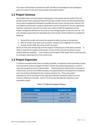 The success of the project is paramount to API, therefore risk management and contingency
          plans are in place to overcome every possible foreseeable problem.

1.2 Project Variance
          One problem that occurred during the working plan of the project was the vendor of the coil
          springs and wire forms equipment became financially unstable and was threatening bankruptcy.
          Since project management anticipated a possible financial concern during vendor selection, the
          next highest scored vendor’s proposal specifications and the first phase of contract negotiations
          had been conducted in case the first vendor was unable to fulfill the negotiated contract.
          Project management defined the risk scenarios and contingency plan to overcome the risk. The
          risk contingency plans that were developed due to the vendor’s financial dilemmas included the
          following:

            1. Stay with the vendor and receive the equipment without service or maintenance.
            2. Wait for Vendor to be taken over by another company and renegotiate the contract.
            3. Go with another OEM and continue with the project.
          Section 6 of this plan will describe all of the impacts of choosing one of the above scenarios. In
          order to maintain the integrity of the project in terms of time and cost the decision to pick
          another OEM was employed. In this scenario, the President of API, Owen French could stay with
          his initial goal of gaining more of the market share.

1.3 Project Expansion
          To achieve increased market share as quickly as possible, an expansion of the automation project
          was presented to project management which included new product development, as well as,
          acquiring consignment parts of subassemblies. Marketing research determined coil springs for
          military tanks, wire forms for NASA aerospace and subassemblies for the department of defense
          were new products developments the company would pursue. These new product
          developments will be launched in three separate timeframes during the project to ensure
          maximum efficiency and quality. Section 7.0 of this plan describes the expansion to the
          automation project.

                                              Table 1.2: Product Development Program


                                       Project                           Completion date
                                                                                 th
                  1. Wire Forms Aerospace                                   June 8 , 2011
      .           2.Coil for Tanks Defense
                                                                                      st
                                                                           August 1 , 2011
                                                                                       th
                  3.Subassemblies Defense                                 January 16 , 2012




                                                                                                 8|Page
Keller School of Management- Capstone PM600
 