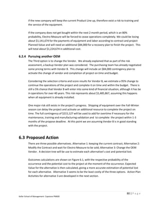 if the new company will keep the current Product Line up, therefore exist a risk to training and
         the service of the equipment.

         If the company does not get bought within the next 2 month period, which is an 80%
         probability, Electro Measure will be forced to cease operations completely. We could be losing
         about $1,141,674 for the payments of equipment and labor according to contract and project
         Planned Value and will need an additional $84,000 for a recovery plan to finish the project. This
         will total about $1,224,674 in additional cost.

6.2.4 Pursuing another OEM
         The Third option is to change the Vendor. We already explained that as part of the risk
         assessment, a backup Vendor plan was considered. The purchasing team has already negotiated
         some pricing terms with Vendor B. This change will include an $84,000 contingency plan to
         activate the change of vendor and completion of project on time and budget.

         Considering the selection criteria and score results for Vendor B, we estimate a 95% change to
         continue the operations of the project and complete it on time and within the budget. There is
         still a 5% chance that Vendor B will enter into some kind of financial situation, although it has be
         in operations for over 40 years. This risk represents about $1,485,867, assuming this happens
         when all equipment is already installed.

         One major risk still exists in the project’s progress. Shipping of equipment over the Fall-Winter
         season can delay the project and activate an additional resource to complete the project on
         time. The full contingency of $215,127 will be used to add for overtime if necessary for the
         maintenance, training and manufacturing validation and to complete the project within 1-3
         months of the propose deadline. At this point we are assuming Vendor B is in good standing
         with the project.



6.3 Proposed Action
         There are three possible alternatives. Alternative 1: keeping the current contract; Alternative 2:
         Modify the Contract and wait for Electro Measure to be sold; Alternative 3: Change the OEM
         Vendor. A decision tree will be use to estimate each alternative’s cost and potential lost.

         Outcomes calculations are shown on Figure 6.1, with the respective probability of the
         occurrence and the potential cost to the project at the moment of the occurrence. Expected
         Value for the alternative is then calculated, giving a more accurate estimation of potential lost
         for each alternative. Alternative 3 seems to be the least costly of the three options. Action Plan
         Activities for alternative 3 are developed in the next section.




                                                                                                80 | P a g e
Keller School of Management- Capstone PM600
 