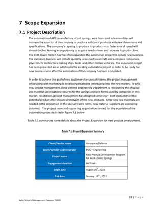 7 Scope Expansion
7.1 Project Description
         The automation of API’s manufacture of coil springs, wire forms and sub-assemblies will
         increase the capacity of the company to produce additional products with new dimensions and
         specifications. The company’s capacity to produce its products at a faster rate of speed will
         almost double, leaving an opportunity to acquire new business and increase its product line.
         The CEO, Owen French has therefore expanded the automation project to include new business.
         The increased business will include specialty areas such as aircraft and aerospace companies,
         government contractors making ships, tanks and other military vehicles. The expansion project
         has been presented as an addition to the existing automation project in order to be ready for
         new business soon after the automation of the company has been completed.

         In order to achieve the goal of new customers for specialty items, the project management
         office along with marketing is developing strategies on breaking into the new market. To this
         end, project management along with the Engineering Department is researching the physical
         and material specifications required for the springs and wire forms used by companies in this
         market. In addition, project management has designed some short pilot production of the
         potential products that include prototypes of the new products. Since new raw materials are
         needed in the production of the specialty wire forms, new material suppliers are also being
         obtained. The project team and supporting organization formed for the expansion of the
         automation project is listed in figure 7.1 below.

        Table 7.1 summarizes some details about the Project Expansion for new product development.


                                              Table 7.1: Project Expansion Summary



                              Client/Vendor name                  Aerospace/Defense

                        Client/Vendor’s administrator             PMO - Engineering
                                                                  New Product Development Program
                                  Project name
                                                                  for Wire Forms/ Springs
                             Engagement duration                  66 Weeks
                                                                             th
                                   Begin date                     August 30 , 2010
                                                                              th
                                     End date                     January 16 , 2012




                                                                                                    83 | P a g e
Keller School of Management- Capstone PM600
 