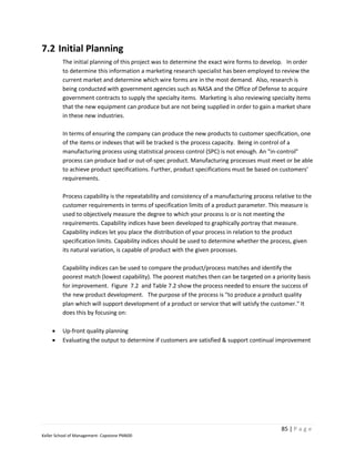 7.2 Initial Planning
         The initial planning of this project was to determine the exact wire forms to develop. In order
         to determine this information a marketing research specialist has been employed to review the
         current market and determine which wire forms are in the most demand. Also, research is
         being conducted with government agencies such as NASA and the Office of Defense to acquire
         government contracts to supply the specialty items. Marketing is also reviewing specialty items
         that the new equipment can produce but are not being supplied in order to gain a market share
         in these new industries.

         In terms of ensuring the company can produce the new products to customer specification, one
         of the items or indexes that will be tracked is the process capacity. Being in control of a
         manufacturing process using statistical process control (SPC) is not enough. An "in-control"
         process can produce bad or out-of-spec product. Manufacturing processes must meet or be able
         to achieve product specifications. Further, product specifications must be based on customers’
         requirements.

         Process capability is the repeatability and consistency of a manufacturing process relative to the
         customer requirements in terms of specification limits of a product parameter. This measure is
         used to objectively measure the degree to which your process is or is not meeting the
         requirements. Capability indices have been developed to graphically portray that measure.
         Capability indices let you place the distribution of your process in relation to the product
         specification limits. Capability indices should be used to determine whether the process, given
         its natural variation, is capable of product with the given processes.

         Capability indices can be used to compare the product/process matches and identify the
         poorest match (lowest capability). The poorest matches then can be targeted on a priority basis
         for improvement. Figure 7.2 and Table 7.2 show the process needed to ensure the success of
         the new product development. The purpose of the process is "to produce a product quality
         plan which will support development of a product or service that will satisfy the customer." It
         does this by focusing on:

        Up-front quality planning
        Evaluating the output to determine if customers are satisfied & support continual improvement




                                                                                               85 | P a g e
Keller School of Management- Capstone PM600
 