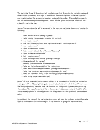 The Marketing Research department will conduct research to determine the market's needs and
         how and who is currently servicing it to understand the marketing share of the new products
         and how to position the company to acquire a portion of the market. The marketing research
         will also allow the company to analyze the current market, gain a competitive advantage and
         establish a marketing plan.

         Some of the questions that will be answered by the sales and marketing department include the
         following:

              1.    What defined market is being targeted?
              2.    What specific companies are servicing this market?
              3.    Are they successful?
              4.    Are there other companies servicing this market with a similar product?
              5.    Are they successful?
              6.    What is their market share?
              7.    Is the market saturated or wide open? If so, why?
              8.    What is the size of the market?
              9.    Is it a growing market?
              10.   Is the industry stable, volatile, growing or trendy?
              11.   How can I reach this market?
              12.   How do API’s competitors reach the market?
              13.   What are the business models of the competitors?
              14.   What do customers expect from this type of product or service?
              15.   What core competencies must the product or service have?
              16.   What are customers willing to pay for this type of product or service?
              17.   What is my competitive advantage?

         One of the most important questions that needed to be answered was defining the market and
         making sure API could supply the targeted market with what they needed. Since API has been in
         the coil spring industry for some time, the company has background experience on producing
         the product. The area of uncertainty lies in the new product development and the ability of the
         automated equipment to correctly produce the new products in large quantities with low reject
         rates.

         In addition to the research, the marketing department will need to conduct a new product sales
         forecast to determine the financial impact to the company by going into the new market.




                                                                                              88 | P a g e
Keller School of Management- Capstone PM600
 