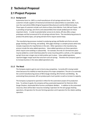 2 Technical Proposal
2.1 Project Purpose
2.1.1 Background
         Automotive Parts Inc. (API) is a small manufacturer of coil springs and wire forms. API’s
         customers include suppliers of mechanical and electrical subassemblies to automobile, truck,
         over-the-road vehicle OEMs (Original Equipment Manufacturer) and the OEMs themselves.
         These types of customers include such clients as Dana, Arvin Meritor, Ford, GM and Toyota. API
         is providing coil springs, wire forms and subassemblies that include welded parts for these
         important clients. In order to provide better service to its clients, API also offers unique
         prototypes and fast turnaround of its coil springs and wire forms. The manufacturing process to
         produce the photo types, coil spring and wire forms require several steps.

          The manufacturing processes involved in producing springs and flexible wire forms are wire
         gauge checking, wire forming, and welding. Wire gage checking is a complex process which also
         includes inspections for imperfections in the wire. Other operations in the manufacturing
         process include the value added operations. Value added operations are those operations
         which require some welding or subassembly. For example, the ends of a formed-wire piece
         may be welded to a small metal base plate for screw-mounting within a vehicle, or for applying a
         spring’s force over a larger area to hold another part in place. Value-added operations
         represent bigger margin work than wire form and coil springs. Therefore the Company’s goal is
         to increase business in the value added operations area.



2.1.2 The Need
         The Company needs to get its cost in-line to stay competitive. Currently API is losing market
         share because of its inability to meet the prices of its major competitors. The aim is to automate
         the current manufacturing process of Wire Gauge checking, Wire formers and Welding. By
         automating these processes, API can produce parts much quicker as well as increase its capacity.

         The Company is prepared to spend $2.5 million for the automation project of its production
         lines. To achieve its goals, the company will buy automated equipment for Electronic Wire
         Gauge Checkers, Automated Wire Formers and Robotic Welders. In addition to the automated
         resources, there will be labor resources including 2 operators for the wire gauge checking
         operations, 10 operators for the wire forming operation and 4 operators for the robotic welding
         operation.




                                                                                               9|Page
Keller School of Management- Capstone PM600
 