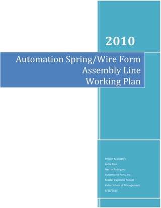 2010
Automation Spring/Wire Form
               Assembly Line
                Working Plan




                   Project Managers:
                   Lydia Ross
                   Hector Rodriguez
                   Automotive Parts, Inc
                   Master Capstone Project
                   Keller School of Management
                   6/16/2010
 