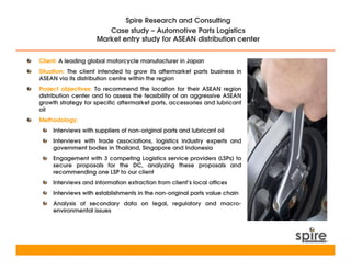 Spire Research and Consulting
                        Case study – Automotive Parts Logistics
                     Market entry study for ASEAN distribution center


Client: A leading global motorcycle manufacturer in Japan
Situation: The client intended to grow its aftermarket parts business in
ASEAN via its distribution centre within the region
Project objectives: To recommend the location for their ASEAN region
distribution center and to assess the feasibility of an aggressive ASEAN
growth strategy for specific aftermarket parts, accessories and lubricant
oil
Methodology:
     Interviews with suppliers of non-original parts and lubricant oil
     Interviews with trade associations, logistics industry experts and
     government bodies in Thailand, Singapore and Indonesia
     Engagement with 3 competing Logistics service providers (LSPs) to
     secure proposals for the DC, analyzing these proposals and
     recommending one LSP to our client
     Interviews and information extraction from client’s local offices
     Interviews with establishments in the non-original parts value chain
     Analysis of secondary data on legal, regulatory and macro-
     environmental issues
 