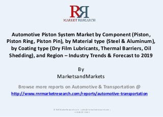 Automotive Piston System Market by Component (Piston,
Piston Ring, Piston Pin), by Material type (Steel & Aluminum),
by Coating type (Dry Film Lubricants, Thermal Barriers, Oil
Shedding), and Region – Industry Trends & Forecast to 2019
By
MarketsandMarkets
Browse more reports on Automotive & Transportation @
http://www.rnrmarketresearch.com/reports/automotive-transportation
© RnRMarketResearch.com ; sales@rnrmarketresearch.com ;
+1 888 391 5441
 