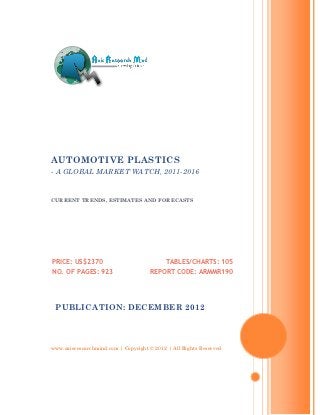 AUTOMOTIVE PLASTICS
- A GLOBAL MARKET WATCH, 2011-2016


CURRENT TRENDS, ESTIMATES AND FORECASTS




PRICE: US$2370                             TABLES/CHARTS: 105
NO. OF PAGES: 923                    REPORT CODE: ARMMR190




 PUBLICATION: DECEMBER 2012




www.axisresearchmind.com | Copyright © 2012 | All Rights Reserved
 