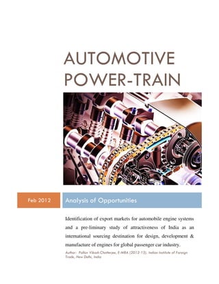 AUTOMOTIVE
           POWER-TRAIN




Feb 2012   Analysis of Opportunities

           Identification of export markets for automobile engine systems
           and a pre-liminary study of attractiveness of India as an
           international sourcing destination for design, development &
           manufacture of engines for global passenger car industry.
           Author: Pallav Vikash Chatterjee, E-MBA (2012-13), Indian Institute of Foreign
           Trade, New Delhi, India
 